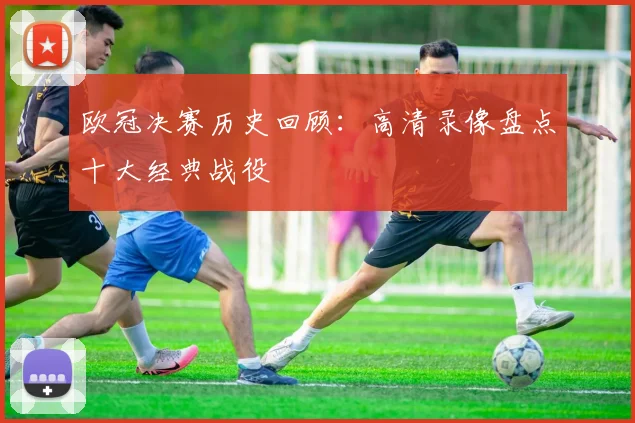 欧冠决赛历史回顾：高清录像盘点十大经典战役