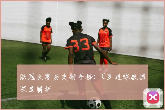 欧冠决赛历史射手榜：C罗进球数据深度解析