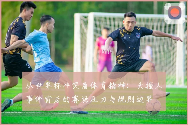 从世界杯冲突看体育精神：头撞人事件背后的赛场压力与规则边界