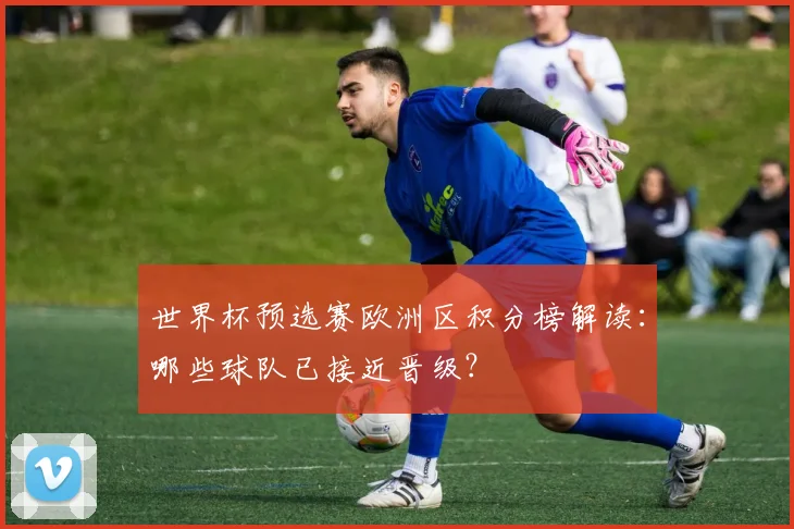 世界杯预选赛欧洲区积分榜解读：哪些球队已接近晋级？