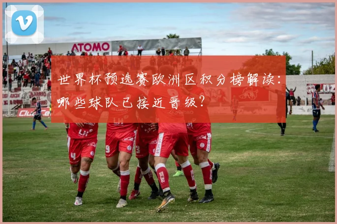 世界杯预选赛欧洲区积分榜解读：哪些球队已接近晋级？