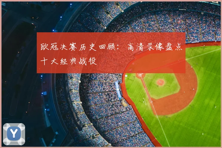 欧冠决赛历史回顾：高清录像盘点十大经典战役