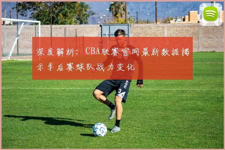 深度解析：CBA联赛官网最新数据揭示季后赛球队战力变化